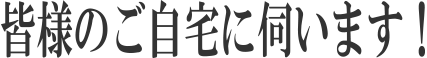 皆様のご自宅に伺います！